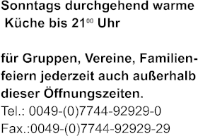 Sonntags durchgehend warme  Kche bis 2100 Uhr   fr Gruppen, Vereine, Familien- feiern jederzeit auch auerhalb dieser ffnungszeiten. Tel.: 0049-(0)7744-92929-0 Fax.:0049-(0)7744-92929-29