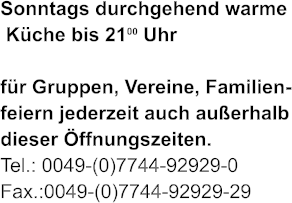 Sonntags durchgehend warme  Kche bis 2100 Uhr   fr Gruppen, Vereine, Familien- feiern jederzeit auch auerhalb dieser ffnungszeiten. Tel.: 0049-(0)7744-92929-0 Fax.:0049-(0)7744-92929-29