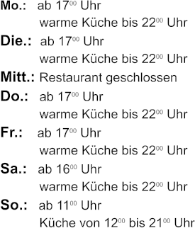 Mo.:   ab 1700 Uhr             warme Kche bis 2200 Uhr Die.:  ab 1700 Uhr             warme Kche bis 2200 Uhr Mitt.: Restaurant geschlossen  Do.:   ab 1700 Uhr             warme Kche bis 2200 Uhr Fr.:    ab 1700 Uhr             warme Kche bis 2200 Uhr Sa.:   ab 1600 Uhr             warme Kche bis 2200 Uhr So.:   ab 1100 Uhr             Kche von 1200 bis 2100 Uhr