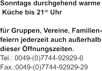 Sonntags durchgehend warme  Kche bis 2100 Uhr   fr Gruppen, Vereine, Familien- feiern jederzeit auch auerhalb dieser ffnungszeiten. Tel.: 0049-(0)7744-92929-0 Fax.:0049-(0)7744-92929-29